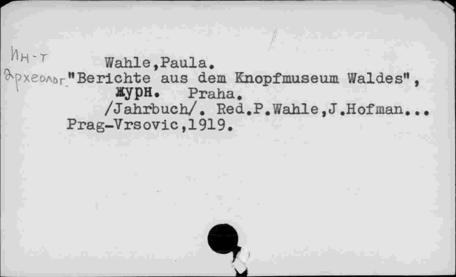 ﻿Wahle,Paulа.
хеолйг "Berichte aus dem Knopfmuseum Waldes” Жури. Praha.
/Jahrbuch/. Red,P.Wahle,J.Hofman.
Prag-V rs оvic,1919.